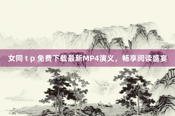 女同 t p 免费下载最新MP4演义，畅享阅读盛宴