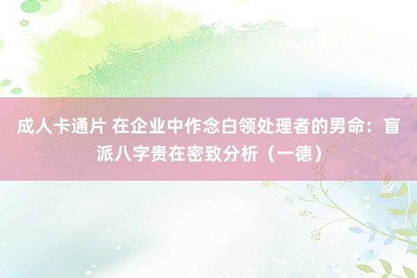 成人卡通片 在企业中作念白领处理者的男命：盲派八字贵在密致分析（一德）