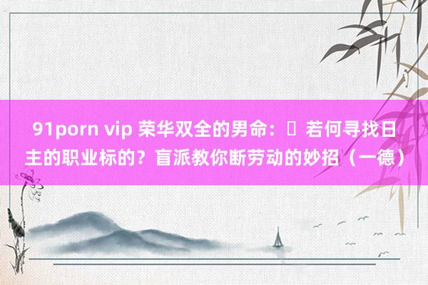 91porn vip 荣华双全的男命：​若何寻找日主的职业标的？盲派教你断劳动的妙招（一德）