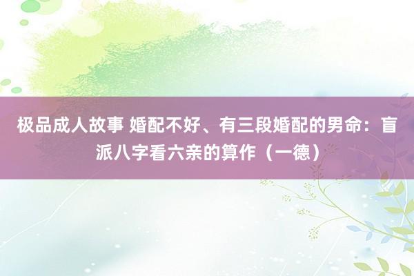 极品成人故事 婚配不好、有三段婚配的男命：盲派八字看六亲的算作（一德）