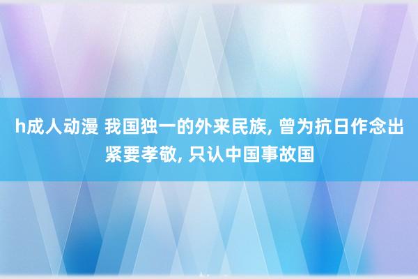 h成人动漫 我国独一的外来民族， 曾为抗日作念出紧要孝敬， 只认中国事故国