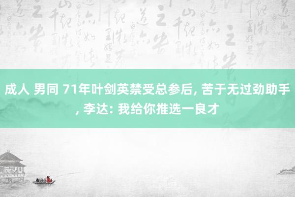 成人 男同 71年叶剑英禁受总参后， 苦于无过劲助手， 李达: 我给你推选一良才