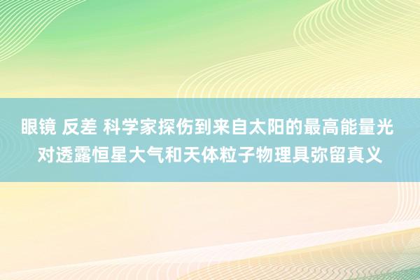 眼镜 反差 科学家探伤到来自太阳的最高能量光 对透露恒星大气和天体粒子物理具弥留真义