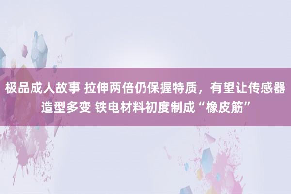 极品成人故事 拉伸两倍仍保握特质，有望让传感器造型多变 铁电材料初度制成“橡皮筋”