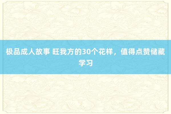 极品成人故事 旺我方的30个花样，值得点赞储藏学习