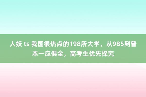 人妖 ts 我国很热点的198所大学，从985到普本一应俱全，高考生优先探究