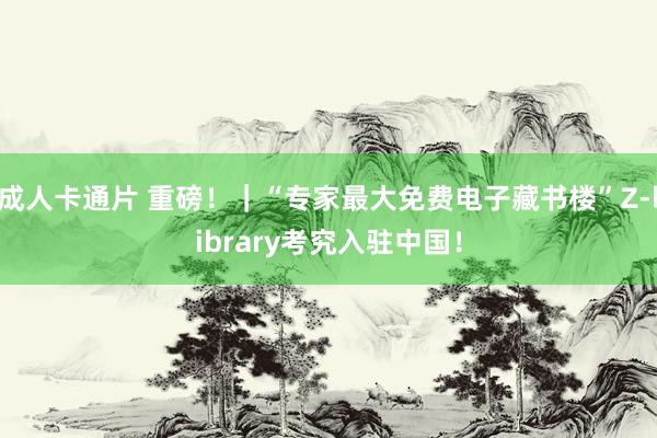 成人卡通片 重磅！｜“专家最大免费电子藏书楼”Z-library考究入驻中国！