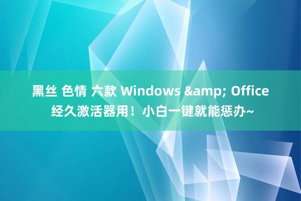 黑丝 色情 六款 Windows & Office 经久激活器用！小白一键就能惩办~