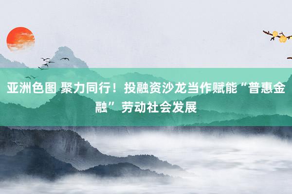 亚洲色图 聚力同行！投融资沙龙当作赋能“普惠金融” 劳动社会发展