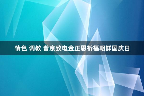 情色 调教 普京致电金正恩祈福朝鲜国庆日