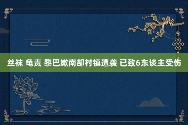 丝袜 龟责 黎巴嫩南部村镇遭袭 已致6东谈主受伤