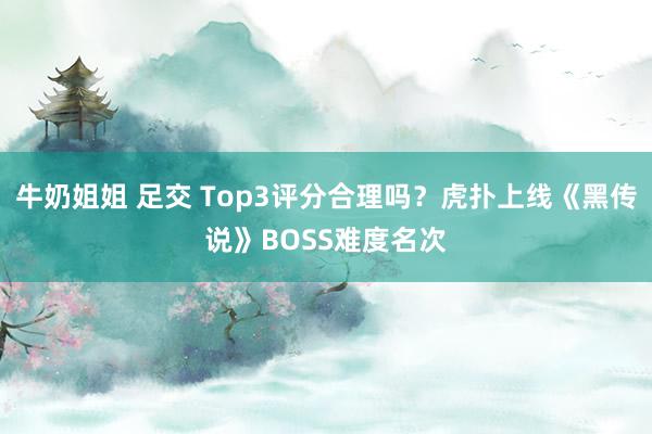 牛奶姐姐 足交 Top3评分合理吗？虎扑上线《黑传说》BOSS难度名次