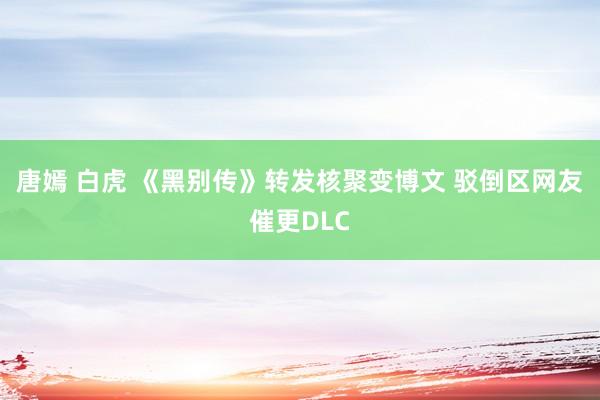 唐嫣 白虎 《黑别传》转发核聚变博文 驳倒区网友催更DLC