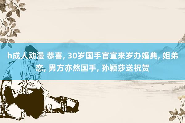 h成人动漫 恭喜， 30岁国手官宣来岁办婚典， 姐弟恋， 男方亦然国手， 孙颖莎送祝贺