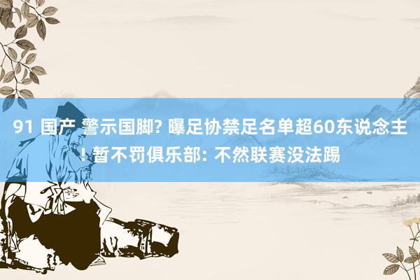 91 国产 警示国脚? 曝足协禁足名单超60东说念主! 暂不罚俱乐部: 不然联赛没法踢