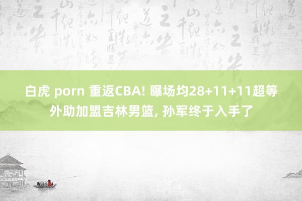 白虎 porn 重返CBA! 曝场均28+11+11超等外助加盟吉林男篮， 孙军终于入手了