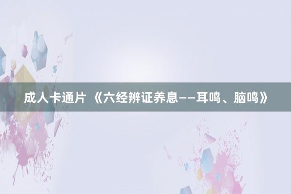 成人卡通片 《六经辨证养息——耳鸣、脑鸣》