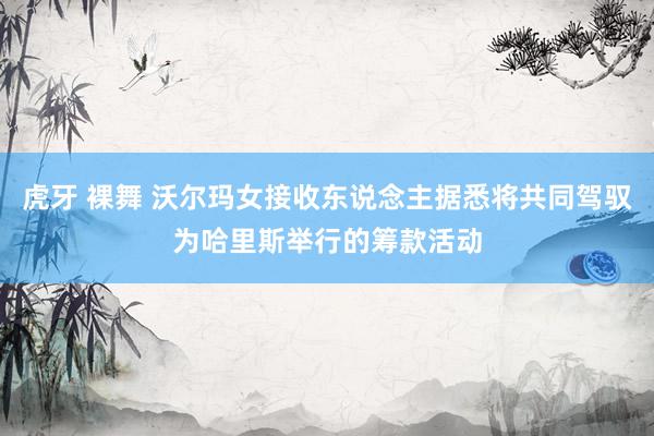 虎牙 裸舞 沃尔玛女接收东说念主据悉将共同驾驭为哈里斯举行的筹款活动