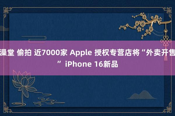 澡堂 偷拍 近7000家 Apple 授权专营店将“外卖开售” iPhone 16新品