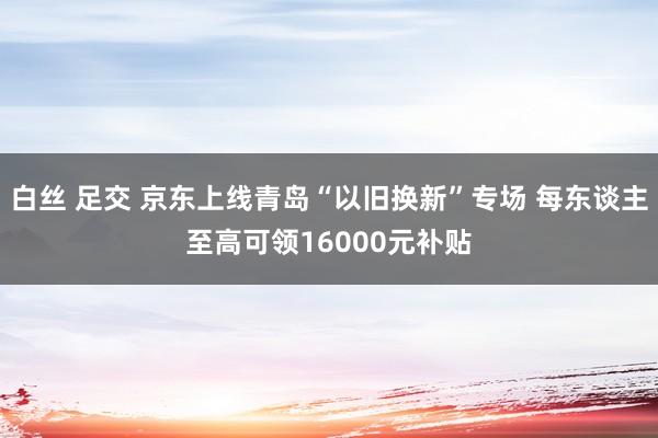 白丝 足交 京东上线青岛“以旧换新”专场 每东谈主至高可领16000元补贴