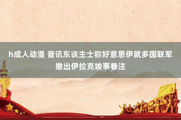 h成人动漫 音讯东谈主士称好意思伊就多国联军撤出伊拉克竣事眷注