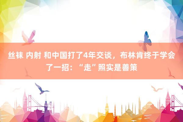 丝袜 内射 和中国打了4年交谈，布林肯终于学会了一招：“走”照实是善策