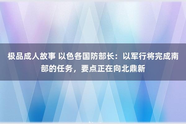 极品成人故事 以色各国防部长：以军行将完成南部的任务，要点正在向北鼎新