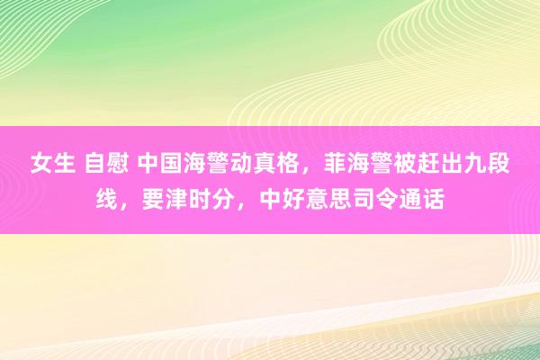 女生 自慰 中国海警动真格，菲海警被赶出九段线，要津时分，中好意思司令通话