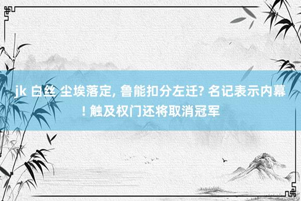 jk 白丝 尘埃落定， 鲁能扣分左迁? 名记表示内幕! 触及权门还将取消冠军