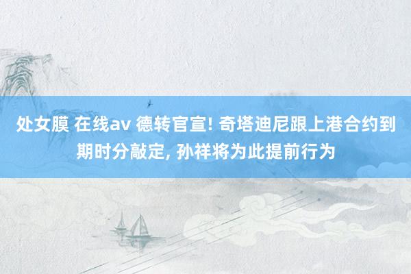 处女膜 在线av 德转官宣! 奇塔迪尼跟上港合约到期时分敲定， 孙祥将为此提前行为