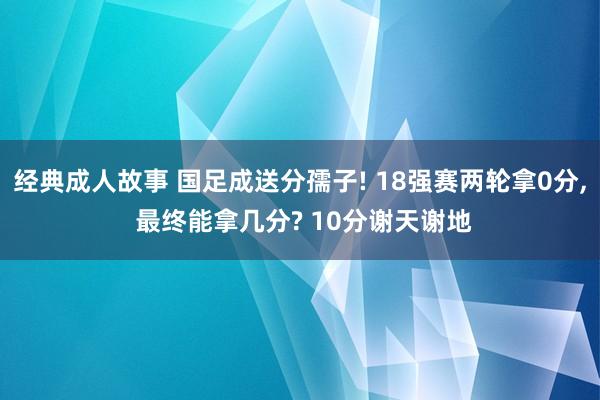 经典成人故事 国足成送分孺子! 18强赛两轮拿0分， 最终能拿几分? 10分谢天谢地