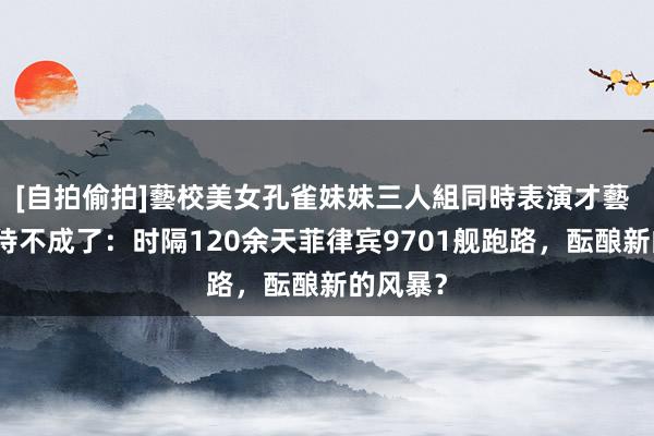 [自拍偷拍]藝校美女孔雀妹妹三人組同時表演才藝 仙宾礁待不成了：时隔120余天菲律宾9701舰跑路，酝酿新的风暴？