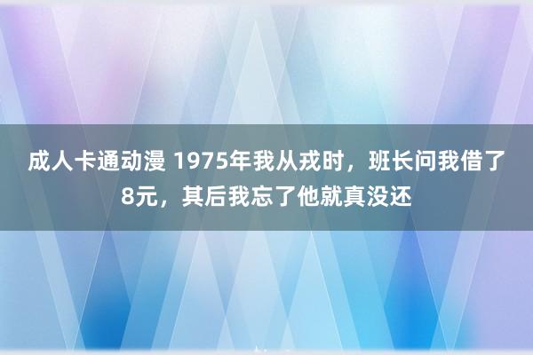 成人卡通动漫 1975年我从戎时，班长问我借了8元，其后我忘了他就真没还