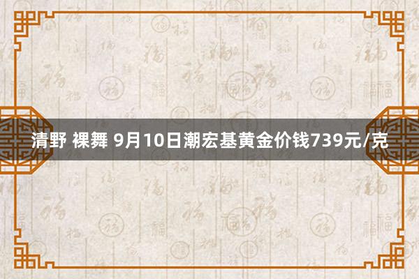 清野 裸舞 9月10日潮宏基黄金价钱739元/克