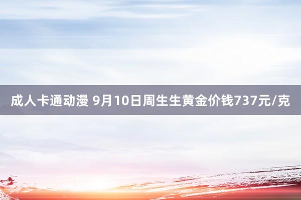 成人卡通动漫 9月10日周生生黄金价钱737元/克