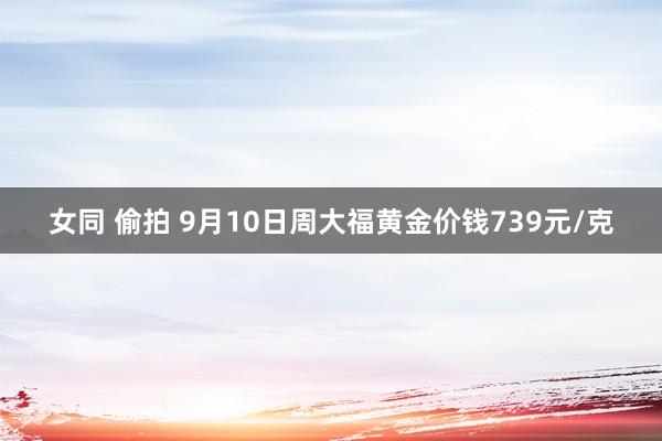 女同 偷拍 9月10日周大福黄金价钱739元/克