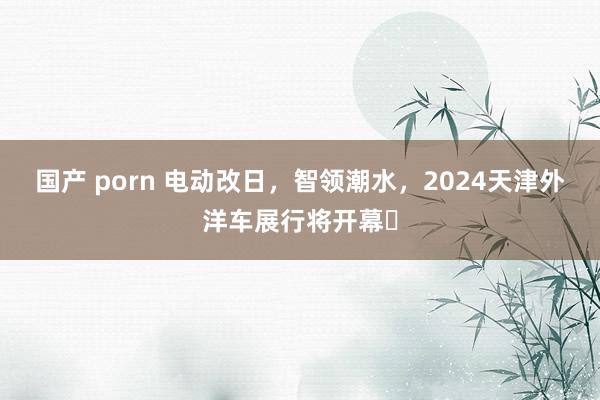 国产 porn 电动改日，智领潮水，2024天津外洋车展行将开幕‌