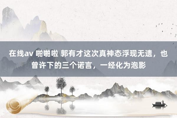 在线av 啪啪啦 郭有才这次真神态浮现无遗，也曾许下的三个诺言，一经化为泡影