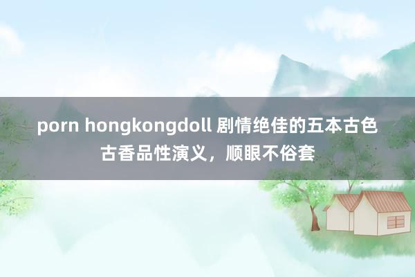 porn hongkongdoll 剧情绝佳的五本古色古香品性演义，顺眼不俗套