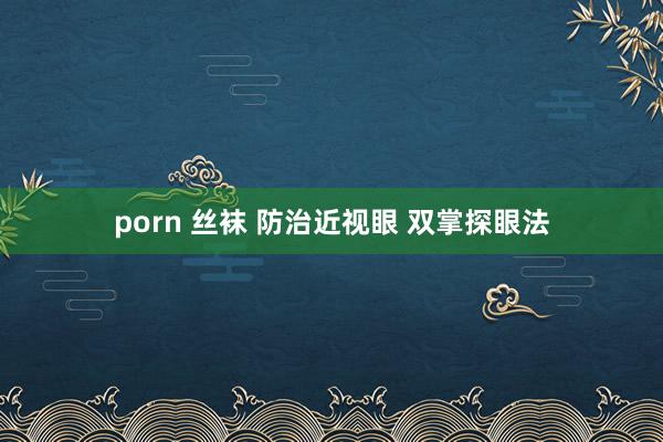 porn 丝袜 防治近视眼 双掌探眼法