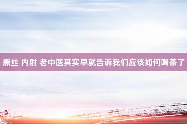 黑丝 内射 老中医其实早就告诉我们应该如何喝茶了