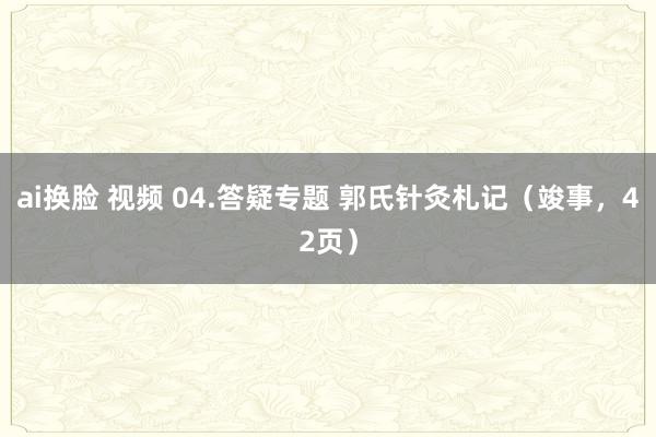 ai换脸 视频 04.答疑专题 郭氏针灸札记（竣事，42页）