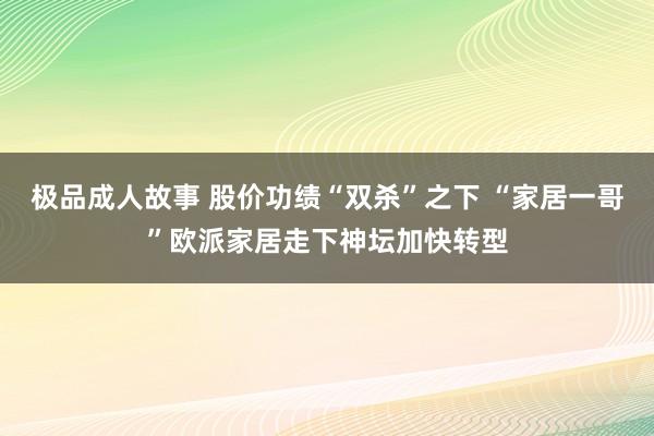 极品成人故事 股价功绩“双杀”之下 “家居一哥”欧派家居走下神坛加快转型