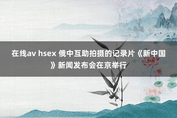 在线av hsex 俄中互助拍摄的记录片《新中国》新闻发布会在京举行