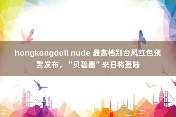 hongkongdoll nude 最高档别台风红色预警发布，“贝碧嘉”来日将登陆