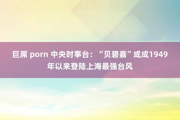 巨屌 porn 中央时事台：“贝碧嘉”或成1949年以来登陆上海最强台风