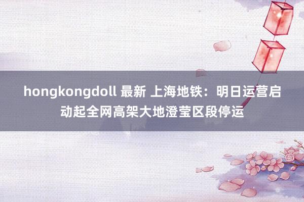 hongkongdoll 最新 上海地铁：明日运营启动起全网高架大地澄莹区段停运