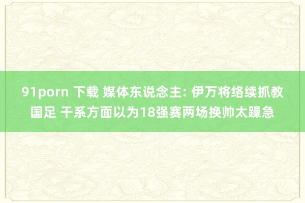 91porn 下载 媒体东说念主: 伊万将络续抓教国足 干系方面以为18强赛两场换帅太躁急