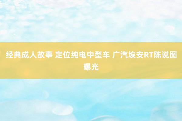 经典成人故事 定位纯电中型车 广汽埃安RT陈说图曝光