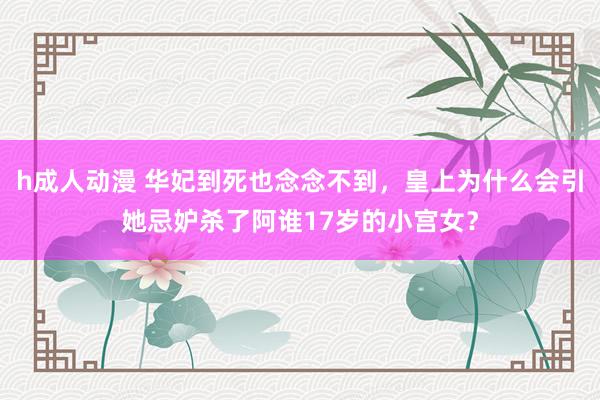 h成人动漫 华妃到死也念念不到，皇上为什么会引她忌妒杀了阿谁17岁的小宫女？